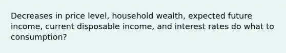 Decreases in price level, household wealth, expected future income, current disposable income, and interest rates do what to consumption?