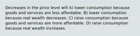 Decreases in the price level will A) lower consumption because goods and services are less affordable. B) lower consumption because real wealth decreases. C) raise consumption because goods and services are more affordable. D) raise consumption because real wealth increases.