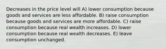 Decreases in the price level will A) lower consumption because goods and services are less affordable. B) raise consumption because goods and services are more affordable. C) raise consumption because real wealth increases. D) lower consumption because real wealth decreases. E) leave consumption unchanged.