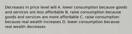 Decreases in price level will A. lower consumption because goods and services are less affordable B. raise consumption because goods and services are more affordable C. raise consumption because real wealth increases D. lower consumption because real wealth decreases