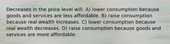 Decreases in the price level will: A) lower consumption because goods and services are less affordable. B) raise consumption because real wealth increases. C) lower consumption because real wealth decreases. D) raise consumption because goods and services are more affordable.