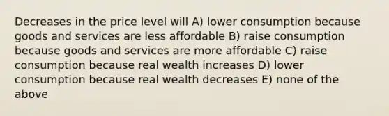 Decreases in the price level will A) lower consumption because goods and services are less affordable B) raise consumption because goods and services are more affordable C) raise consumption because real wealth increases D) lower consumption because real wealth decreases E) none of the above