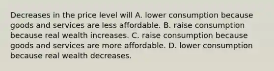 Decreases in the price level will A. lower consumption because goods and services are less affordable. B. raise consumption because real wealth increases. C. raise consumption because goods and services are more affordable. D. lower consumption because real wealth decreases.