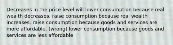 Decreases in the price level will lower consumption because real wealth decreases. raise consumption because real wealth increases. raise consumption because goods and services are more affordable. (wrong) lower consumption because goods and services are less affordable