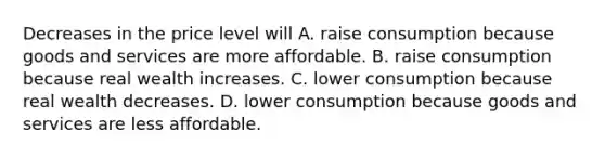 Decreases in the price level will A. raise consumption because goods and services are more affordable. B. raise consumption because real wealth increases. C. lower consumption because real wealth decreases. D. lower consumption because goods and services are less affordable.