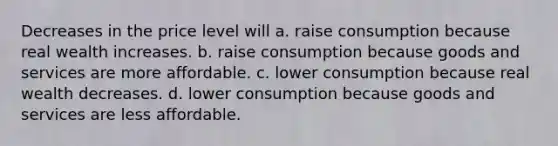 Decreases in the price level will a. raise consumption because real wealth increases. b. raise consumption because goods and services are more affordable. c. lower consumption because real wealth decreases. d. lower consumption because goods and services are less affordable.