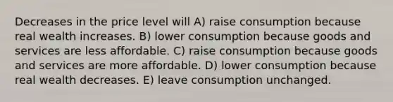 Decreases in the price level will A) raise consumption because real wealth increases. B) lower consumption because goods and services are less affordable. C) raise consumption because goods and services are more affordable. D) lower consumption because real wealth decreases. E) leave consumption unchanged.