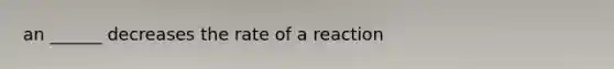 an ______ decreases the rate of a reaction