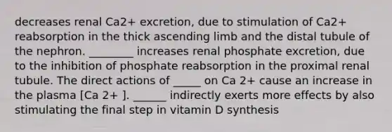 decreases renal Ca2+ excretion, due to stimulation of Ca2+ reabsorption in the thick ascending limb and the distal tubule of the nephron. ________ increases renal phosphate excretion, due to the inhibition of phosphate reabsorption in the proximal renal tubule. The direct actions of _____ on Ca 2+ cause an increase in the plasma [Ca 2+ ]. ______ indirectly exerts more effects by also stimulating the final step in vitamin D synthesis