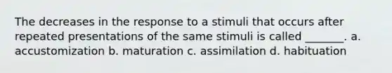 The decreases in the response to a stimuli that occurs after repeated presentations of the same stimuli is called _______. a. accustomization b. maturation c. assimilation d. habituation