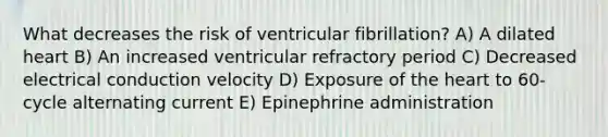 What decreases the risk of ventricular fibrillation? A) A dilated heart B) An increased ventricular refractory period C) Decreased electrical conduction velocity D) Exposure of the heart to 60-cycle alternating current E) Epinephrine administration