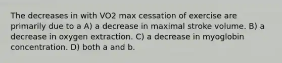 The decreases in with VO2 max cessation of exercise are primarily due to a A) a decrease in maximal stroke volume. B) a decrease in oxygen extraction. C) a decrease in myoglobin concentration. D) both a and b.