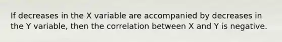If decreases in the X variable are accompanied by decreases in the Y variable, then the correlation between X and Y is negative.