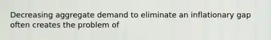 Decreasing aggregate demand to eliminate an inflationary gap often creates the problem of