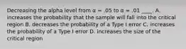 Decreasing the alpha level from α = .05 to α = .01 ____.​ A. ​increases the probability that the sample will fall into the critical region B. ​decreases the probability of a Type I error C. ​increases the probability of a Type I error D. ​increases the size of the critical region