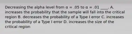 Decreasing the alpha level from α = .05 to α = .01 ____.​ A. ​increases the probability that the sample will fall into the critical region B. ​decreases the probability of a Type I error C. ​increases the probability of a Type I error D. ​increases the size of the critical region