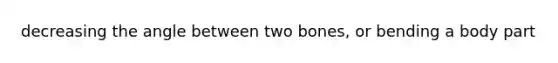 decreasing the angle between two bones, or bending a body part