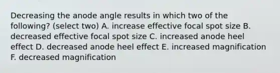 Decreasing the anode angle results in which two of the following? (select two) A. increase effective focal spot size B. decreased effective focal spot size C. increased anode heel effect D. decreased anode heel effect E. increased magnification F. decreased magnification