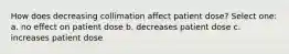 How does decreasing collimation affect patient dose? Select one: a. no effect on patient dose b. decreases patient dose c. increases patient dose