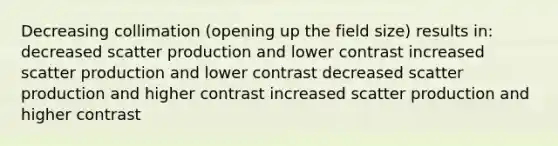 Decreasing collimation (opening up the field size) results in: decreased scatter production and lower contrast increased scatter production and lower contrast decreased scatter production and higher contrast increased scatter production and higher contrast