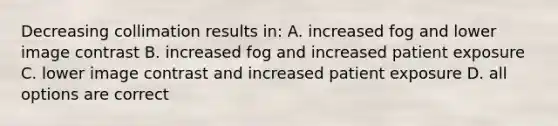 Decreasing collimation results in: A. increased fog and lower image contrast B. increased fog and increased patient exposure C. lower image contrast and increased patient exposure D. all options are correct