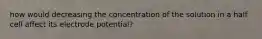 how would decreasing the concentration of the solution in a half cell affect its electrode potential?