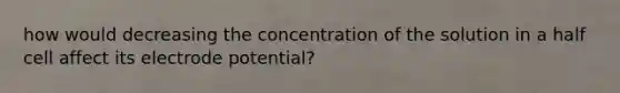 how would decreasing the concentration of the solution in a half cell affect its electrode potential?