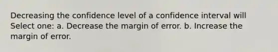 Decreasing the confidence level of a confidence interval will Select one: a. Decrease the margin of error. b. Increase the margin of error.