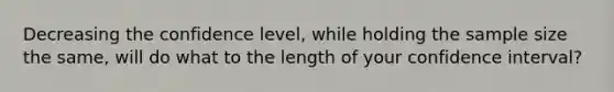 Decreasing the confidence level, while holding the sample size the same, will do what to the length of your confidence interval?