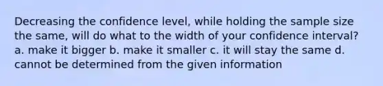 Decreasing the confidence level, while holding the sample size the same, will do what to the width of your confidence interval? a. make it bigger b. make it smaller c. it will stay the same d. cannot be determined from the given information