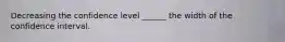 Decreasing the confidence level ______ the width of the confidence interval.