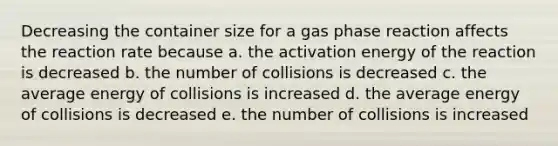 Decreasing the container size for a gas phase reaction affects the reaction rate because a. the activation energy of the reaction is decreased b. the number of collisions is decreased c. the average energy of collisions is increased d. the average energy of collisions is decreased e. the number of collisions is increased