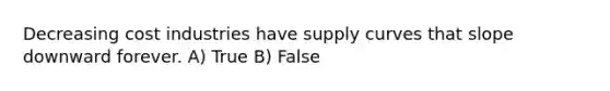 Decreasing cost industries have supply curves that slope downward forever. A) True B) False