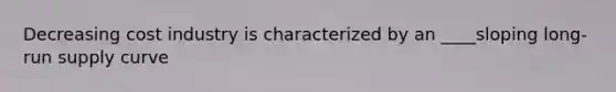 Decreasing cost industry is characterized by an ____sloping long-run supply curve