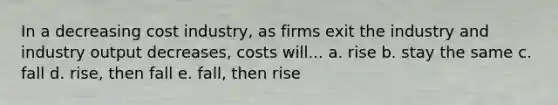 In a decreasing cost industry, as firms exit the industry and industry output decreases, costs will... a. rise b. stay the same c. fall d. rise, then fall e. fall, then rise