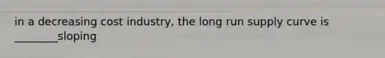 in a decreasing cost industry, the long run supply curve is ________sloping