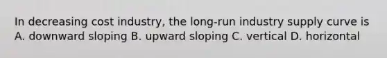In decreasing cost industry, the long-run industry supply curve is A. downward sloping B. upward sloping C. vertical D. horizontal