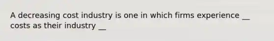 A decreasing cost industry is one in which firms experience __ costs as their industry __