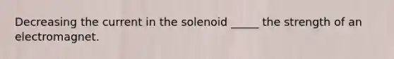 Decreasing the current in the solenoid _____ the strength of an electromagnet.