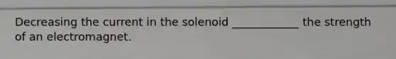 Decreasing the current in the solenoid ____________ the strength of an electromagnet.