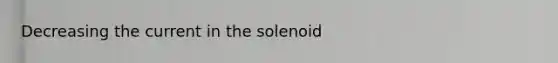 Decreasing the current in the solenoid