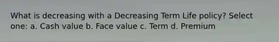 What is decreasing with a Decreasing Term Life policy? Select one: a. Cash value b. Face value c. Term d. Premium