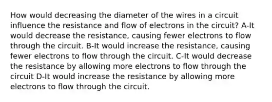 How would decreasing the diameter of the wires in a circuit influence the resistance and flow of electrons in the circuit? A-It would decrease the resistance, causing fewer electrons to flow through the circuit. B-It would increase the resistance, causing fewer electrons to flow through the circuit. C-It would decrease the resistance by allowing more electrons to flow through the circuit D-It would increase the resistance by allowing more electrons to flow through the circuit.