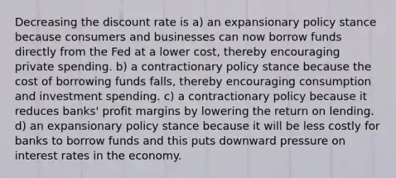 Decreasing the discount rate is a) an expansionary policy stance because consumers and businesses can now borrow funds directly from the Fed at a lower cost, thereby encouraging private spending. b) a contractionary policy stance because the cost of borrowing funds falls, thereby encouraging consumption and investment spending. c) a contractionary policy because it reduces banks' profit margins by lowering the return on lending. d) an expansionary policy stance because it will be less costly for banks to borrow funds and this puts downward pressure on interest rates in the economy.