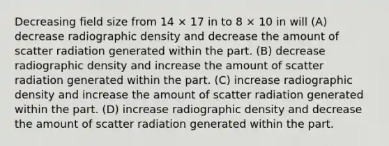 Decreasing field size from 14 × 17 in to 8 × 10 in will (A) decrease radiographic density and decrease the amount of scatter radiation generated within the part. (B) decrease radiographic density and increase the amount of scatter radiation generated within the part. (C) increase radiographic density and increase the amount of scatter radiation generated within the part. (D) increase radiographic density and decrease the amount of scatter radiation generated within the part.