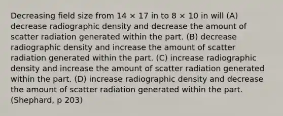 Decreasing field size from 14 × 17 in to 8 × 10 in will (A) decrease radiographic density and decrease the amount of scatter radiation generated within the part. (B) decrease radiographic density and increase the amount of scatter radiation generated within the part. (C) increase radiographic density and increase the amount of scatter radiation generated within the part. (D) increase radiographic density and decrease the amount of scatter radiation generated within the part. (Shephard, p 203)