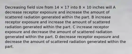 Decreasing field size from 14 × 17 into 8 × 10 inches will A decrease receptor exposure and increase the amount of scattered radiation generated within the part. B increase receptor exposure and increase the amount of scattered radiation generated within the part. C increase receptor exposure and decrease the amount of scattered radiation generated within the part. D decrease receptor exposure and decrease the amount of scattered radiation generated within the part.