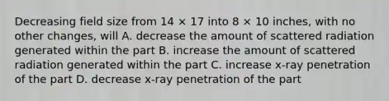 Decreasing field size from 14 × 17 into 8 × 10 inches, with no other changes, will A. decrease the amount of scattered radiation generated within the part B. increase the amount of scattered radiation generated within the part C. increase x-ray penetration of the part D. decrease x-ray penetration of the part