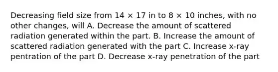 Decreasing field size from 14 × 17 in to 8 × 10 inches, with no other changes, will A. Decrease the amount of scattered radiation generated within the part. B. Increase the amount of scattered radiation generated with the part C. Increase x-ray pentration of the part D. Decrease x-ray penetration of the part