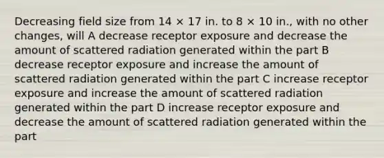 Decreasing field size from 14 × 17 in. to 8 × 10 in., with no other changes, will A decrease receptor exposure and decrease the amount of scattered radiation generated within the part B decrease receptor exposure and increase the amount of scattered radiation generated within the part C increase receptor exposure and increase the amount of scattered radiation generated within the part D increase receptor exposure and decrease the amount of scattered radiation generated within the part